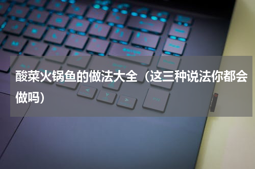 酸菜火锅鱼的做法大全（这三种说法你都会做吗）