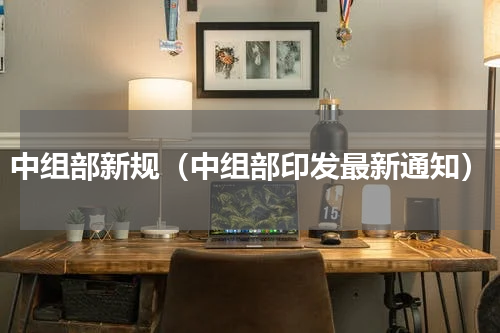 中组部新规（中组部印发最新通知）