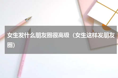 女生发什么朋友圈很高级（女生这样发朋友圈）