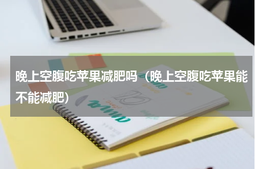 晚上空腹吃苹果减肥吗（晚上空腹吃苹果能不能减肥）