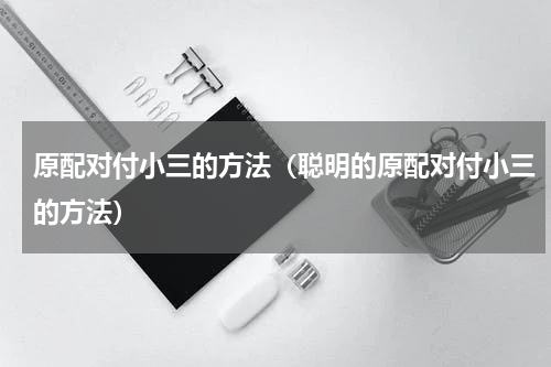 原配对付小三的方法（聪明的原配对付小三的方法）
