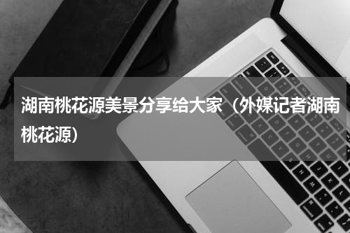 湖南桃花源美景分享给大家（外媒记者湖南桃花源）