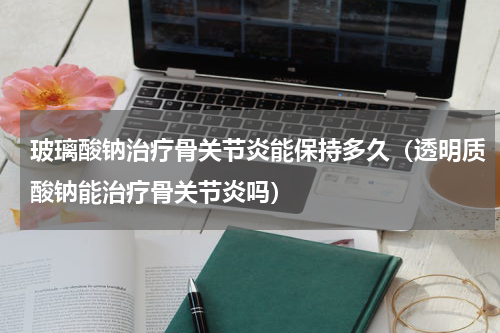 玻璃酸钠治疗骨关节炎能保持多久（透明质酸钠能治疗骨关节炎吗）