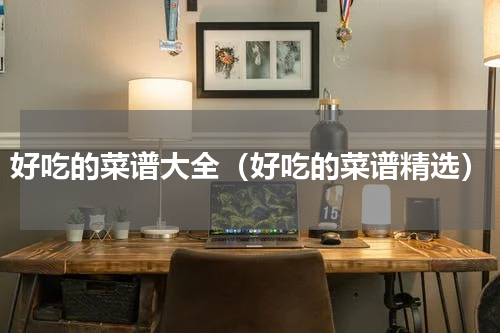 好吃的菜谱大全（好吃的菜谱精选）