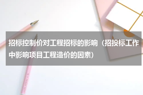 招标控制价对工程招标的影响（招投标工作中影响项目工程造价的因素）