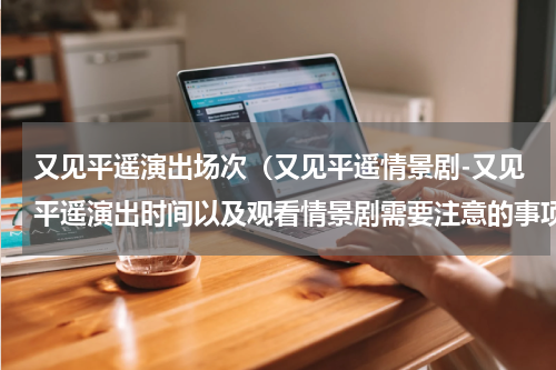 又见平遥演出场次（又见平遥情景剧-又见平遥演出时间以及观看情景剧需要注意的事项）