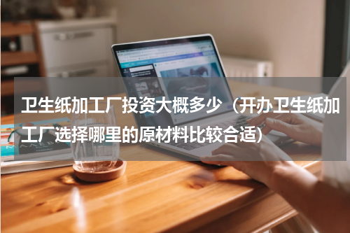 卫生纸加工厂投资大概多少（开办卫生纸加工厂选择哪里的原材料比较合适）