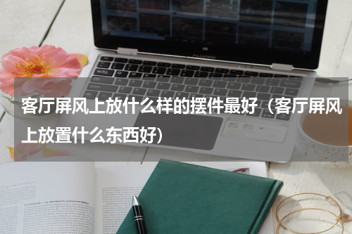 客厅屏风上放什么样的摆件最好（客厅屏风上放置什么东西好）