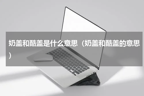 奶盖和酷盖是什么意思（奶盖和酷盖的意思）