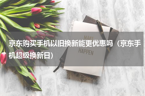 京东购买手机以旧换新能更优惠吗（京东手机超级换新日）