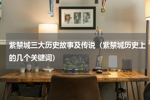 紫禁城三大历史故事及传说（紫禁城历史上的几个关键词）