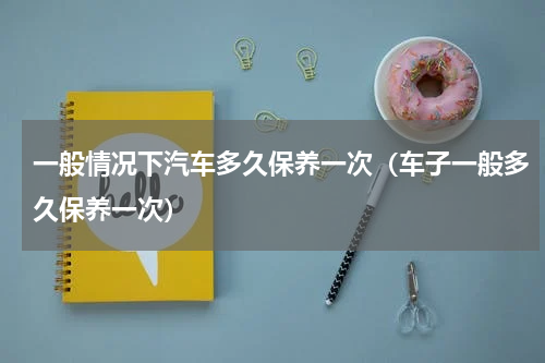 一般情况下汽车多久保养一次（车子一般多久保养一次）