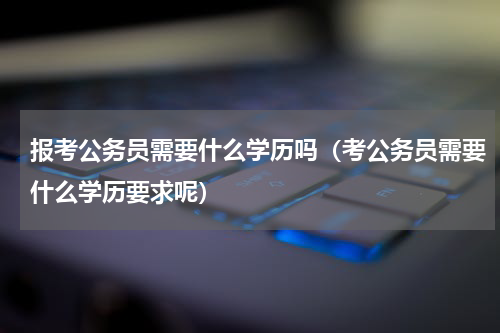 报考公务员需要什么学历吗（考公务员需要什么学历要求呢）