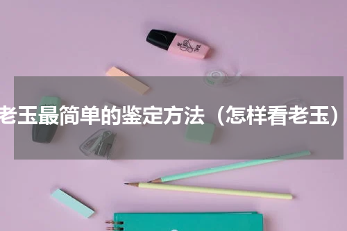 老玉最简单的鉴定方法（怎样看老玉）
