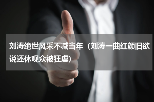 刘涛绝世风采不减当年（刘涛一曲红颜旧欲说还休观众被狂虐）