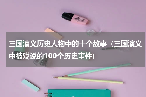 三国演义历史人物中的十个故事（三国演义中被戏说的100个历史事件）
