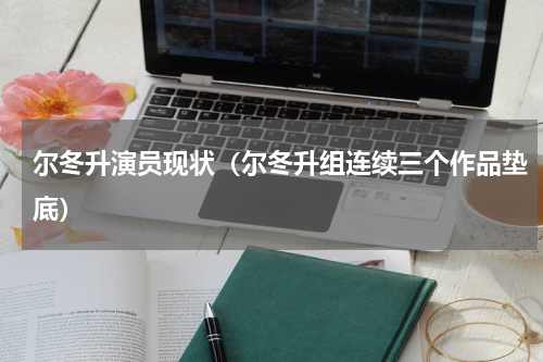 尔冬升演员现状（尔冬升组连续三个作品垫底）