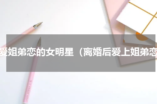 最爱姐弟恋的女明星（离婚后爱上姐弟恋）