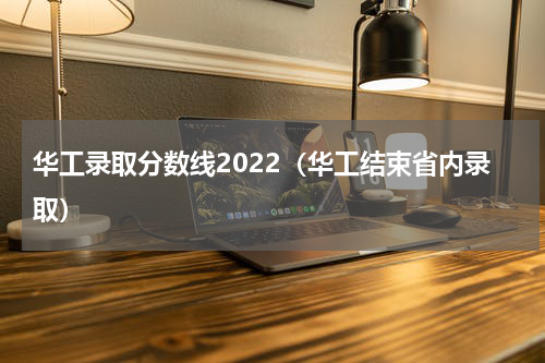 华工录取分数线2022（华工结束省内录取）