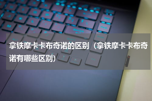 拿铁摩卡卡布奇诺的区别（拿铁摩卡卡布奇诺有哪些区别）