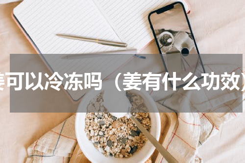 姜可以冷冻吗（姜有什么功效）