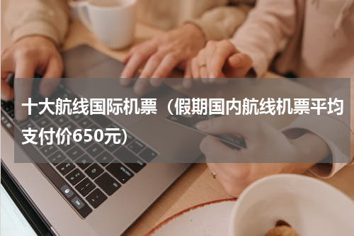 十大航线国际机票（假期国内航线机票平均支付价650元）