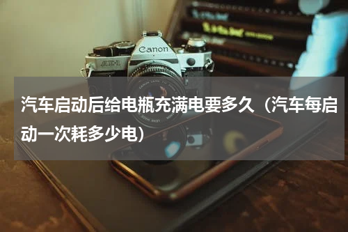 汽车启动后给电瓶充满电要多久（汽车每启动一次耗多少电）
