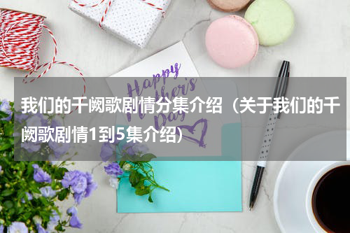 我们的千阙歌剧情分集介绍（关于我们的千阙歌剧情1到5集介绍）