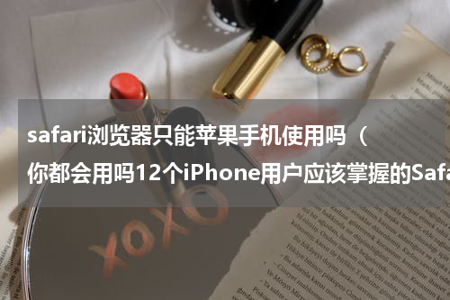 safari浏览器只能苹果手机使用吗（你都会用吗12个iPhone用户应该掌握的Safari浏览器小技巧）