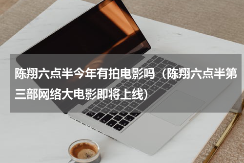 陈翔六点半今年有拍电影吗（陈翔六点半第三部网络大电影即将上线）