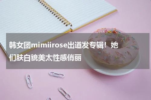 韩女团mimiirose出道发专辑！她们肤白貌美太性感俏丽