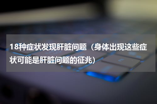 18种症状发现肝脏问题（身体出现这些症状可能是肝脏问题的征兆）