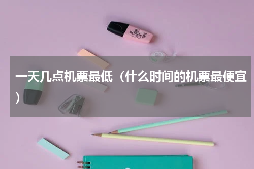 一天几点机票最低（什么时间的机票最便宜）