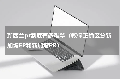 新西兰pr到底有多难拿（教你正确区分新加坡EP和新加坡PR）