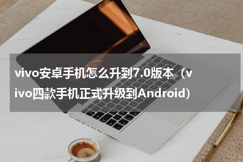 vivo安卓手机怎么升到7.0版本（vivo四款手机正式升级到Android）
