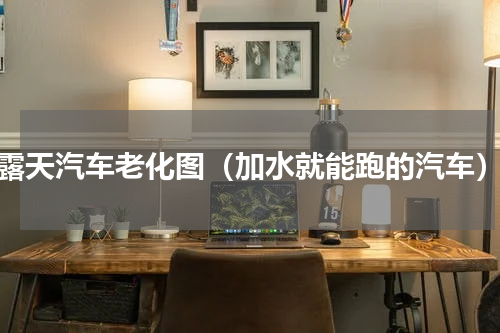 露天汽车老化图（加水就能跑的汽车）