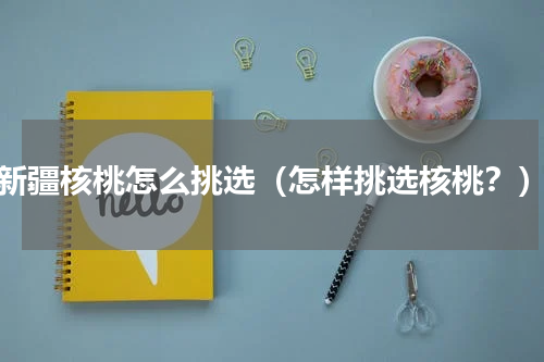 新疆核桃怎么挑选（怎样挑选核桃？）