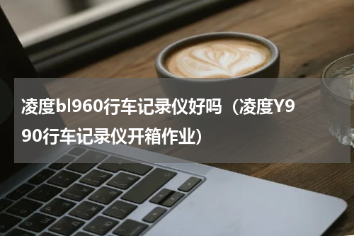 凌度bl960行车记录仪好吗（凌度Y990行车记录仪开箱作业）