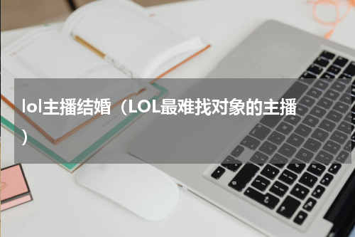 lol主播结婚（LOL最难找对象的主播）