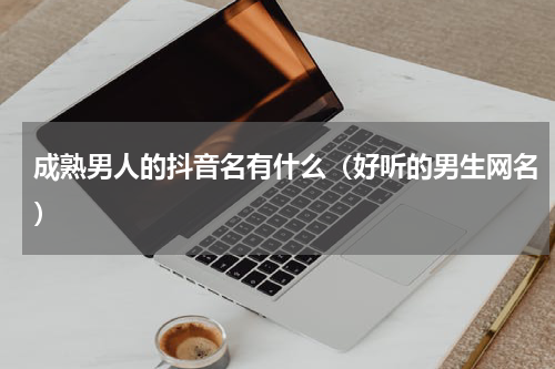 成熟男人的抖音名有什么（好听的男生网名）