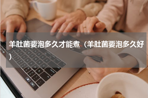 羊肚菌要泡多久才能煮（羊肚菌要泡多久好）