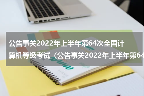公告事关2022年上半年第64次全国计算机等级考试（公告事关2022年上半年第64次全国计算机等级考试）