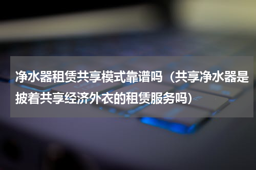 净水器租赁共享模式靠谱吗（共享净水器是披着共享经济外衣的租赁服务吗）