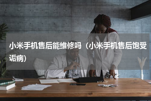 小米手机售后能维修吗（小米手机售后饱受诟病）