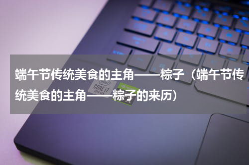 端午节传统美食的主角——粽子（端午节传统美食的主角——粽子的来历）