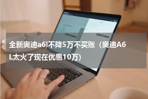 全新奥迪a6l不降5万不买账（奥迪A6L太火了现在优惠10万）
