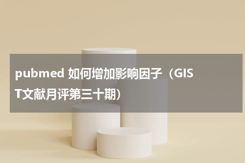 pubmed 如何增加影响因子（GIST文献月评第三十期）