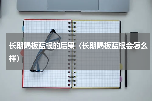 长期喝板蓝根的后果（长期喝板蓝根会怎么样）