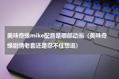 美味奇缘mike配音是哪部动画（美味奇缘剧情老套还是忍不住想追）