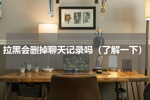 拉黑会删掉聊天记录吗（了解一下）